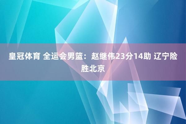 皇冠体育 全运会男篮：赵继伟23分14助 辽宁险胜北京
