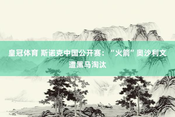 皇冠体育 斯诺克中国公开赛:“火箭”奥沙利文遭黑马淘汰