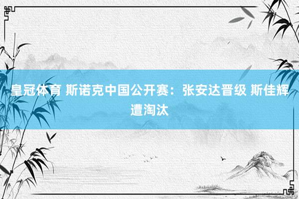 皇冠体育 斯诺克中国公开赛:张安达晋级 斯佳辉遭淘汰