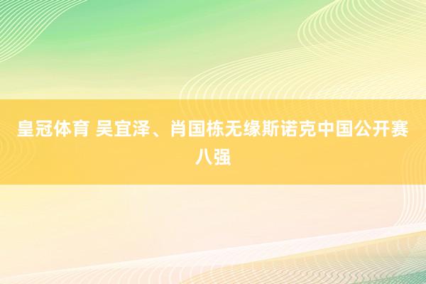 皇冠体育 吴宜泽、肖国栋无缘斯诺克中国公开赛八强