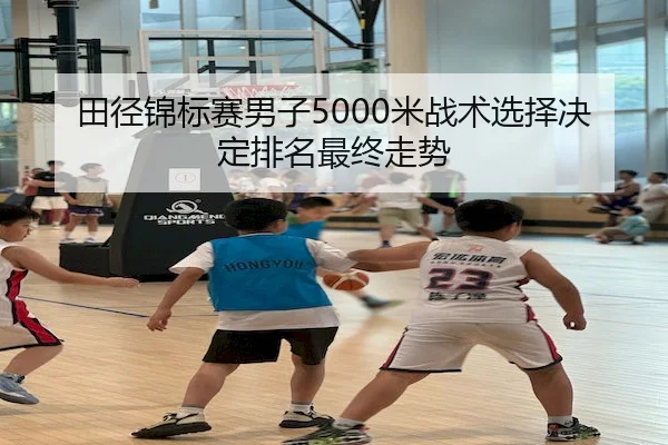 田径锦标赛男子5000米战术选择决定排名最终走势